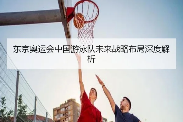 东京奥运会中国游泳队未来战略布局深度解析
